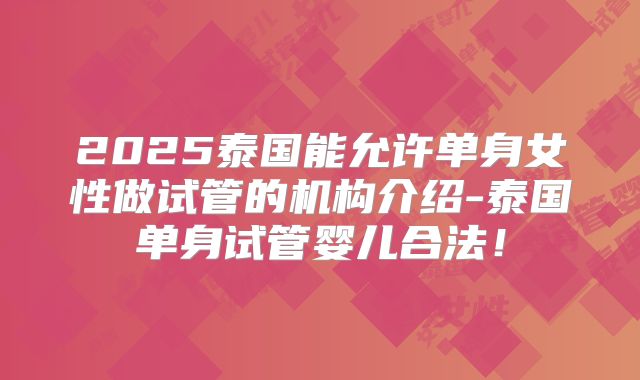 2025泰国能允许单身女性做试管的机构介绍-泰国单身试管婴儿合法！