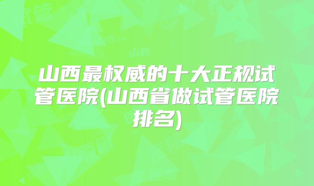 山西最权威的十大正规试管医院(山西省做试管医院排名)