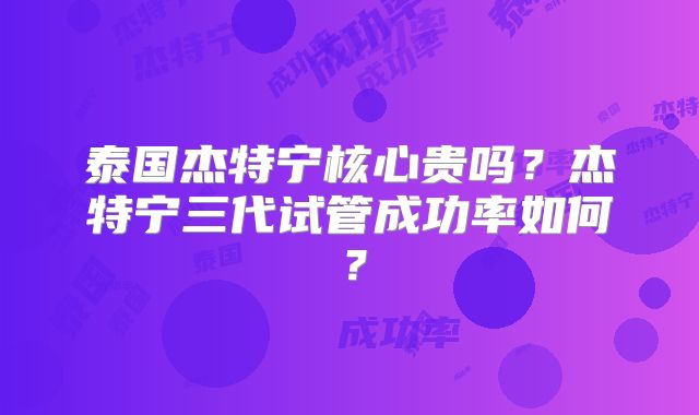 泰国杰特宁核心贵吗？杰特宁三代试管成功率如何？