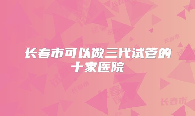 长春市可以做三代试管的十家医院