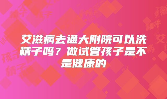 艾滋病去通大附院可以洗精子吗?做试管孩子是不是健康的