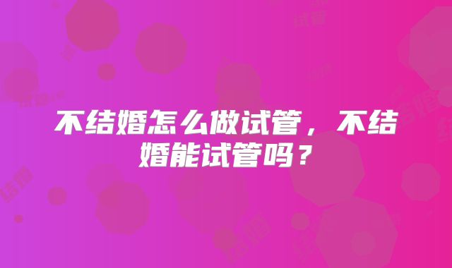 不结婚怎么做试管,不结婚能试管吗?