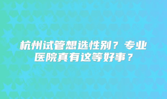 杭州试管想选性别？专业医院真有这等好事？