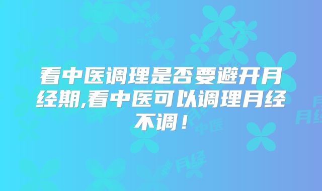 看中医调理是否要避开月经期,看中医可以调理月经不调!
