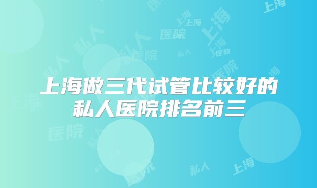 上海做三代试管比较好的私人医院排名前三