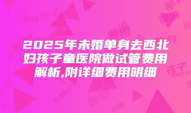2025年未婚单身去西北妇孩子童医院做试管费用解析,附详细费用明细