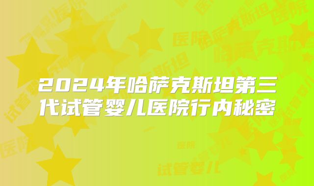 2024年哈萨克斯坦第三代试管婴儿医院行内秘密