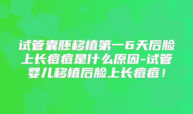 试管囊胚移植第一6天后脸上长痘痘是什么原因-试管婴儿移植后脸上长痘痘!