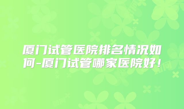 厦门试管医院排名情况如何-厦门试管哪家医院好!