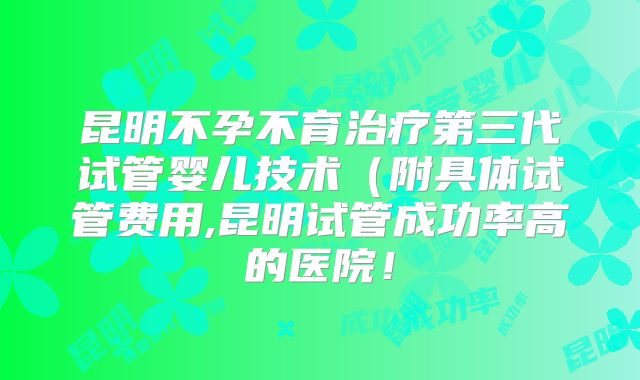 昆明不孕不育治疗第三代试管婴儿技术（附具体试管费用,昆明试管成功率高的医院！