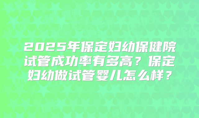 2025年保定妇幼保健院试管成功率有多高？保定妇幼做试管婴儿怎么样？
