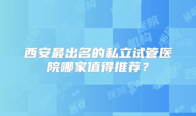 西安最出名的私立试管医院哪家值得推荐?