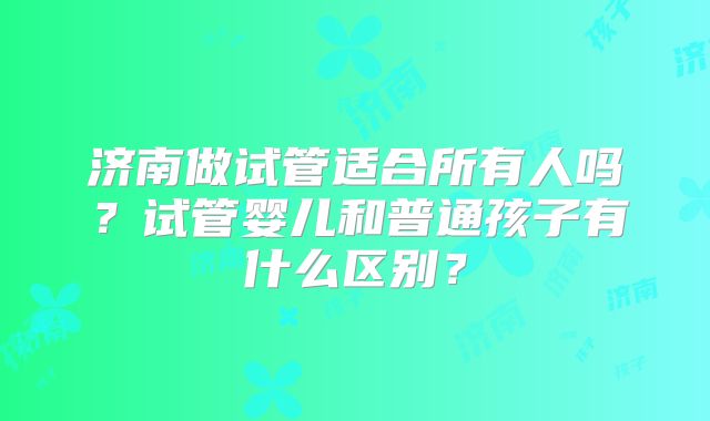 济南做试管适合所有人吗?试管婴儿和普通孩子有什么区别?