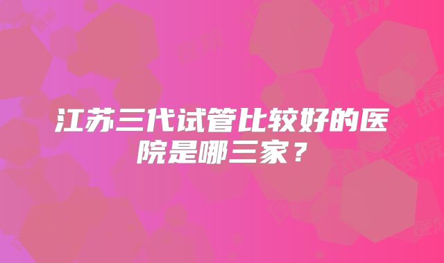 江苏三代试管比较好的医院是哪三家？