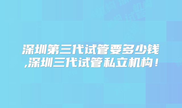 深圳第三代试管要多少钱,深圳三代试管私立机构!