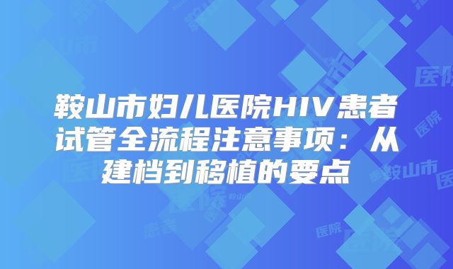 鞍山市妇儿医院HIV患者试管全流程注意事项:从建档到移植的要点