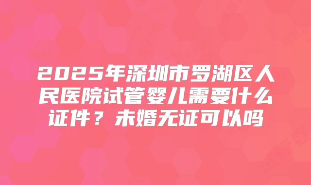 2025年深圳市罗湖区人民医院试管婴儿需要什么证件？未婚无证可以吗