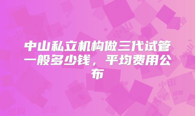 中山私立机构做三代试管一般多少钱，平均费用公布