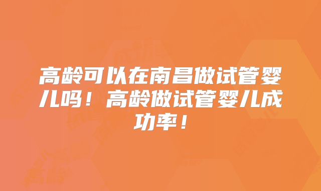高龄可以在南昌做试管婴儿吗!高龄做试管婴儿成功率!