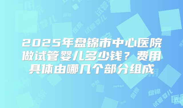 2025年盘锦市中心医院做试管婴儿多少钱?费用具体由哪几个部分组成