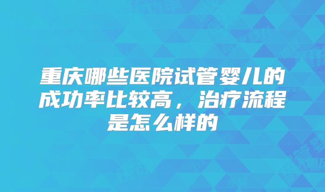 重庆哪些医院试管婴儿的成功率比较高，治疗流程是怎么样的