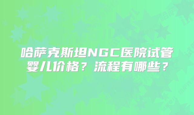 哈萨克斯坦NGC医院试管婴儿价格?流程有哪些?