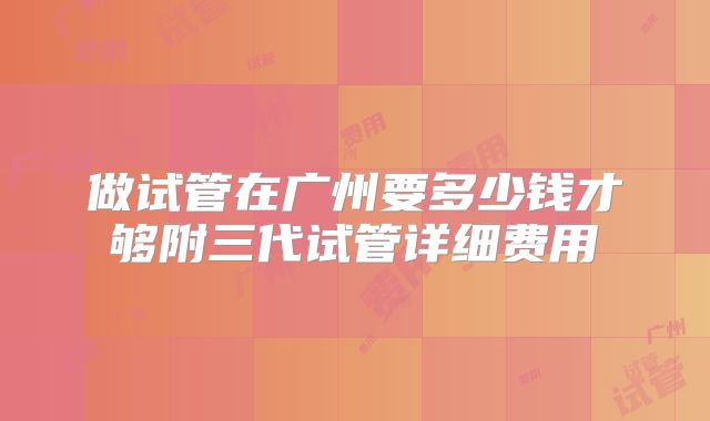 做试管在广州要多少钱才够附三代试管详细费用