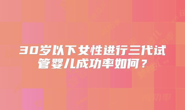 30岁以下女性进行三代试管婴儿成功率如何?