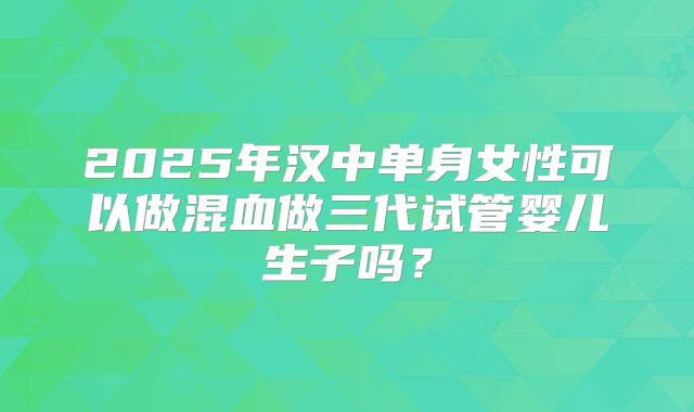 2025年汉中单身女性可以做混血做三代试管婴儿生子吗？