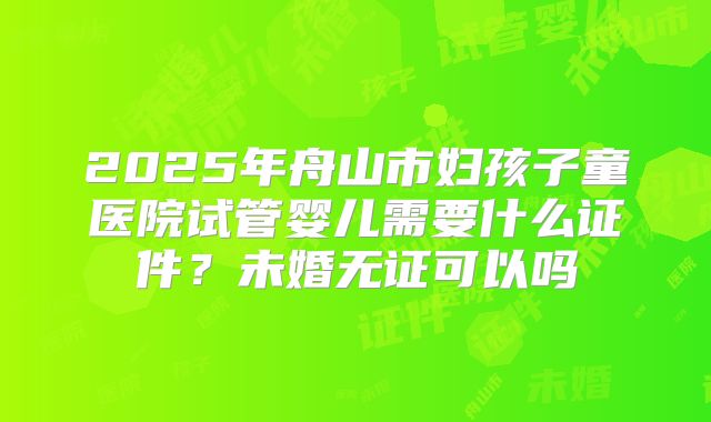 2025年舟山市妇孩子童医院试管婴儿需要什么证件?未婚无证可以吗