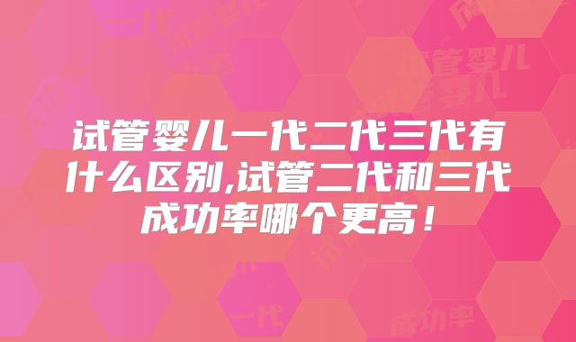 试管婴儿一代二代三代有什么区别,试管二代和三代成功率哪个更高！