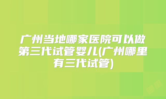 广州当地哪家医院可以做第三代试管婴儿(广州哪里有三代试管)