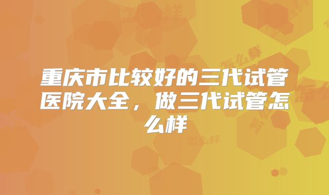 重庆市比较好的三代试管医院大全，做三代试管怎么样