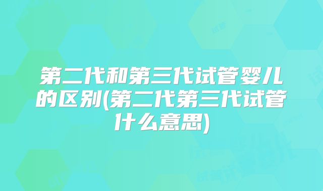 第二代和第三代试管婴儿的区别(第二代第三代试管什么意思)