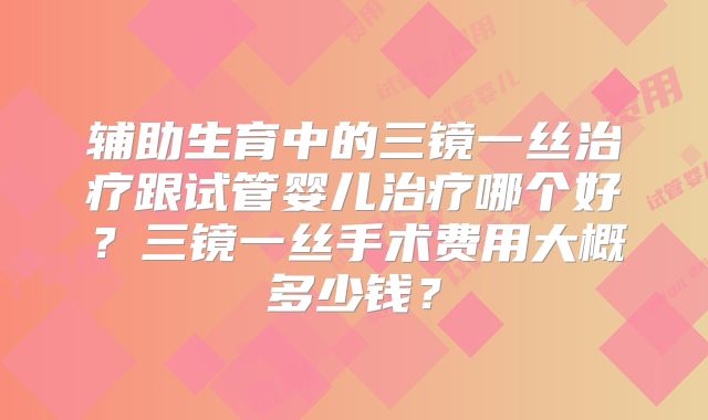 辅助生育中的三镜一丝治疗跟试管婴儿治疗哪个好？三镜一丝手术费用大概多少钱？