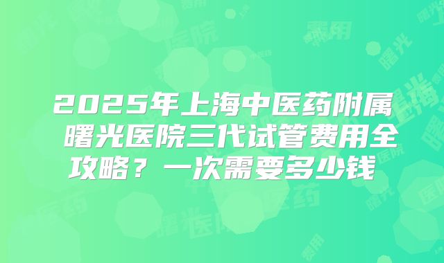2025年上海中医药附属 曙光医院三代试管费用全攻略?一次需要多少钱