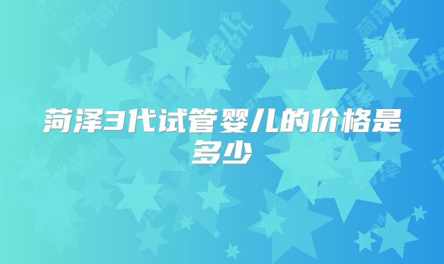 菏泽3代试管婴儿的价格是多少