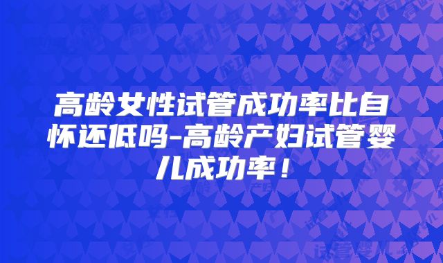 高龄女性试管成功率比自怀还低吗-高龄产妇试管婴儿成功率!
