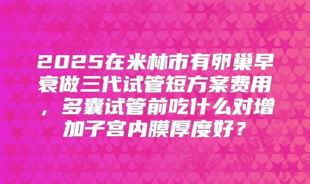2025在米林市有卵巢早衰做三代试管短方案费用,多囊试管前吃什么对增加子宫内膜厚度好?