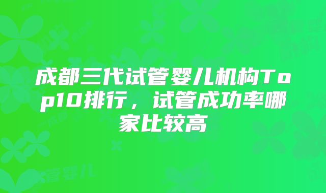 成都三代试管婴儿机构Top10排行，试管成功率哪家比较高