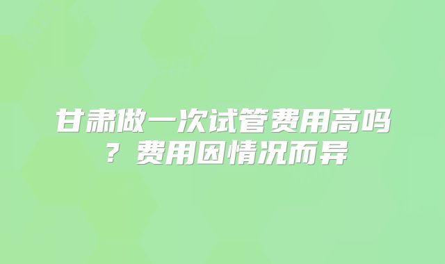 甘肃做一次试管费用高吗?费用因情况而异