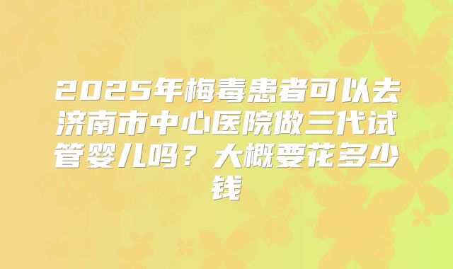 2025年梅毒患者可以去济南市中心医院做三代试管婴儿吗？大概要花多少钱