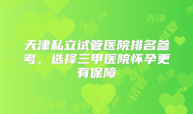 天津私立试管医院排名参考,选择三甲医院怀孕更有保障