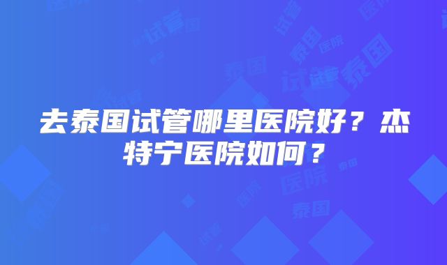 去泰国试管哪里医院好？杰特宁医院如何？