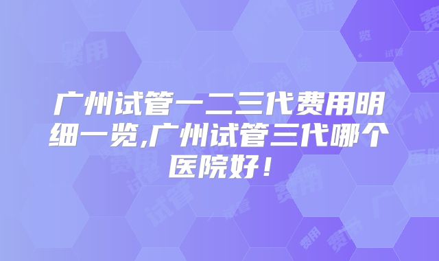 广州试管一二三代费用明细一览,广州试管三代哪个医院好!