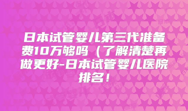 日本试管婴儿第三代准备费10万够吗(了解清楚再做更好-日本试管婴儿医院排名!
