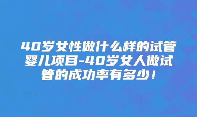 40岁女性做什么样的试管婴儿项目-40岁女人做试管的成功率有多少！