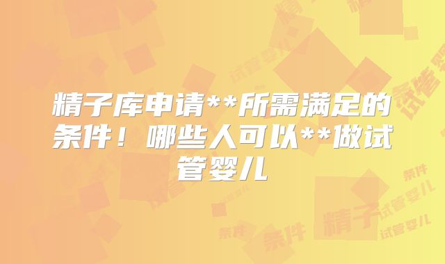 精子库申请**所需满足的条件！哪些人可以**做试管婴儿