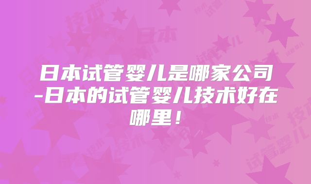 日本试管婴儿是哪家公司-日本的试管婴儿技术好在哪里！