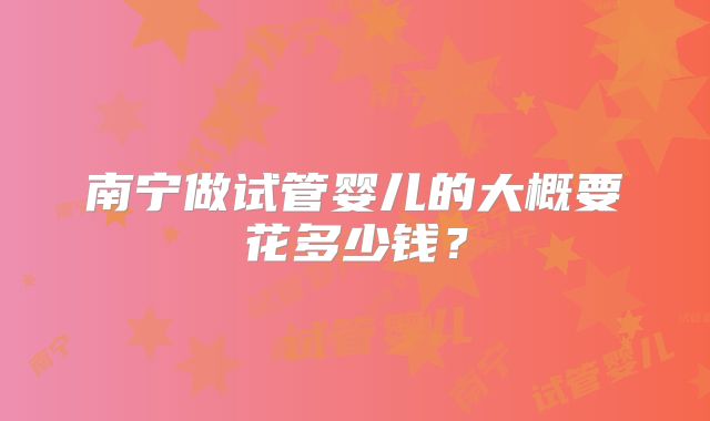 南宁做试管婴儿的大概要花多少钱？